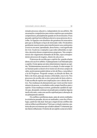 reeencarnação: processo educativo                                  91


minado processo educativo, independente de seu arbítrio. Há
encarnações compulsórias para muitos espíritos que acumulam
compromissos, principalmente quando envolvem terceiros. O seu
passado espiritual tem influência decisiva nesse processo de es-
colha. As ligações com desafetos são geradoras de reencontros
para que se desfaçam os laços de inimizade e ódio. Os desafetos
geralmente nascem juntos para transformarem seus sentimentos
aversivos em amor, aprendendo, dessa forma, o real significado
do viver. As provas e expiações a que estão submetidos os espí-
ritos, decorrem desses compromissos pregressos. Tais compro-
missos são vulgarmente chamados de dívidas, cujos correspon-
dentes processos de resgates, chamo de educativos.
        O processo de escolha que o espírito faz, guarda relação
direta com seu livre arbítrio. O planejamento é um balizador para
o espírito. Existe apenas um único determinismo imposto ao espí-
rito. Tal determinismo inexorável é a evolução. Evoluir sempre. O
ser humano pode se desenvolver muito nos diversos campos do
saber, porém jamais poderá alterar as leis de Deus, e uma delas é
a lei de Progresso. Progredir sempre, na direção do Bem, do
Belo e do Amor, para que alcance a felicidade, essa é a lei. Nos
processos de escolha não se deve prescindir do bem coletivo.
Cada escolha do espírito tem implicações com o direito dos ou-
tros. Nas mudanças de planejamento que visem auxiliar maior
número de pessoas, os resultados serão sempre benéficos para o
espírito. Essas mudanças ocorrem, geralmente a pedido do espí-
rito que, desejando continuar encarnado para completar alguma
tarefa relevante, conta com auxílio espiritual para a alteração de
seu planejamento anterior.
        Os conflitos e problemas atuais, antes de serem creditados
às existências passadas, devem ser analisados, como faz a Psico-
logia, a partir da vida atual. Será que a origem de tais conflitos não
está na infância problemática? Será que a relação materna e pa-
terna não provoca traumas que eclodem adiante? Certamente que
tais fatores influenciam. O retorno de um espírito a uma nova famí-
 