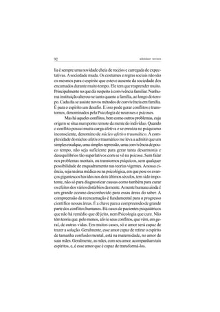 92                                                   adenáuer novaes


lia é sempre uma novidade cheia de receios e carregada de expec-
tativas. A sociedade muda. Os costumes e regras sociais não são
os mesmos para o espírito que esteve ausente da sociedade dos
encarnados durante muito tempo. Ele tem que reaprender muito.
Principalmente no que diz respeito à convivência familiar. Nenhu-
ma instituição alterou-se tanto quanto a família, ao longo do tem-
po. Cada dia se assiste novos métodos de convivência em família.
É para o espírito um desafio. E isso pode gerar conflitos e trans-
tornos, denominados pela Psicologia de neuroses e psicoses.
        Mas há aqueles conflitos, bem como outros problemas, cuja
origem se situa num ponto remoto da mente do indivíduo. Quando
o conflito possui muita carga afetiva e se enraíza no psiquismo
inconsciente, denomino de núcleo afetivo traumático. A com-
plexidade do núcleo afetivo traumático me leva a admitir que um
simples recalque, uma simples repressão, uma convivência de pou-
co tempo, não seja suficiente para gerar tanta desarmonia e
desequilíbrios tão superlativos com se vê na psicose. Sem falar
nos problemas mentais, ou transtornos psíquicos, sem qualquer
possibilidade de enquadramento nas teorias vigentes. A nossa ci-
ência, seja na área médica ou na psicológica, em que pese os avan-
ços gigantescos havidos nos dois últimos séculos, tem sido impo-
tente, não só para diagnosticar causas como também para curar
os efeitos dos vários distúrbios da mente. A mente humana ainda é
um grande oceano desconhecido para essas áreas do saber. A
compreensão da reencarnação é fundamental para o progresso
científico nessas áreas. É a chave para a compreensão de grande
parte dos conflitos humanos. Há casos de pacientes psiquiátricos
que não há remédio que dê jeito, nem Psicologia que cure. Não
têm teoria que, pelo menos, alivie seus conflitos, que vêm, em ge-
ral, de outras vidas. Em muitos casos, só o amor será capaz de
trazer a solução. Geralmente, esse amor capaz de retirar o espírito
de tamanha confusão mental, está na maternidade, no amor de
suas mães. Geralmente, as mães, com seu amor, acompanham tais
espíritos, e, é esse amor que é capaz de transformá-los.
 