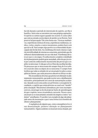 94                                                      adenáuer novaes


havido durante o período de intermissão do espírito, ser-lhe-á
benéfico. Será como se encontrar com suas próprias aspirações.
O espírito se sentirá seguro quando isto ocorrer. É como saber
que está na estrada correta depois de perder-se na floresta. Será
possível tal percepção? De certa forma sim. Técnicas meditati-
vas, experiências místicas diversas, experiências mediúnicas, so-
nhos, visões, orações e outros mecanismos, podem fazer com
que tal se dê. Será sempre algo positivo se a intensidade da per-
cepção não for tão forte. Se a lembrança for muito intensa o espí-
rito terá dificuldade de retornar ao consciente, permitindo que ela
influencie demasiadamente em sua vida atual. A lembrança deve-
rá ser suave e em etapas. O conhecimento completo e detalhado
de tal planejamento poderá gerar ansiedade, além da que já exis-
te por conta do conhecimento inconsciente das provas que o es-
pírito vai atravessar. A vida que se leva é fruto das escolhas havidas.
Os processos que se atravessam são sempre fruto do livre arbí-
trio exercido antes ou depois de se reencarnar. É sempre bom
lembrar que todas as atitudes do ser encarnado levarão a conse-
qüências futuras, que serão processos educativos felizes ou não.
        Há circunstâncias diversas que promovem alteração no pla-
nejamento reencarnatório, que pode ocorrer sem o detalhamento
necessário, principalmente nos casos de reencarnações aciden-
tais. Quando ocorre uma união sexual fortuita e conseqüente fe-
cundação, o espírito que esteja próximo ao casal será “atraído”
pela concepção. Mecanismos automáticos, por vezes incompre-
ensíveis, encarregar-se-ão de propiciar lições de aprendizagem
de que o espírito, nessa circunstância, necessite. Nesses casos,
encaixam-se os reencarnantes oriundos de estupros e outros “aci-
dentes” semelhantes. O suicídio é um exemplo do algo não plane-
jado antes da encarnação e que é uma forma (in)voluntária de
alterar o planejamento.
        A negligência de alguém que, como conseqüência leve à
sua desencarnação, promove alteração no planejamento
reencarnatório. Alguns acidentes se encaixam nessa situação, por
 