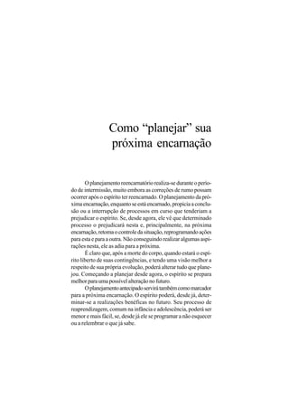 Como “planejar” sua
                 próxima encarnação

       O planejamento reencarnatório realiza-se durante o perío-
do de intermissão, muito embora as correções de rumo possam
ocorrer após o espírito ter reencarnado. O planejamento da pró-
xima encarnação, enquanto se está encarnado, propicia a conclu-
são ou a interrupção de processos em curso que tenderiam a
prejudicar o espírito. Se, desde agora, ele vê que determinado
processo o prejudicará nesta e, principalmente, na próxima
encarnação, retoma o controle da situação, reprogramando ações
para esta e para a outra. Não conseguindo realizar algumas aspi-
rações nesta, ele as adia para a próxima.
       É claro que, após a morte do corpo, quando estará o espí-
rito liberto de suas contingências, e tendo uma visão melhor a
respeito de sua própria evolução, poderá alterar tudo que plane-
jou. Começando a planejar desde agora, o espírito se prepara
melhor para uma possível alteração no futuro.
       O planejamento antecipado servirá também como marcador
para a próxima encarnação. O espírito poderá, desde já, deter-
minar-se a realizações benéficas no futuro. Seu processo de
reaprendizagem, comum na infância e adolescência, poderá ser
menor e mais fácil, se, desde já ele se programar a não esquecer
ou a relembrar o que já sabe.
 