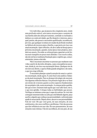 reeencarnação: processo educativo                              97


       Um indivíduo, que já passou dos cinqüenta anos, tendo
uma profissão estável, sem outros recursos para o sustento de
sua família além dos dela provenientes, sentindo-se inclinado a
dedicar-se a outra atividade, que lhe desperte o interesse, para a
qual, porém, não possui a necessária qualificação; reconhecerá,
por isso, que qualquer aventura em mudar de profissão resultará
na falência de recursos para a família, o que poria em risco sua
atual encarnação. Após reflexões, ele deve adiar tal desejo para a
próxima encarnação, quando, numa época mais propícia, aten-
derá seu anseio. Ou então se esforçará para capacitar-se de for-
ma mais tranqüila em prazo mais dilatado. Caso resolva adiar,
não deverá haver nenhuma frustração para o espírito que, consci-
entemente, tomou a decisão.
       Não é incomum encontrar-se pessoas que mudaram suas
vidas a partir de decisões abruptas, cujas conseqüências puse-
ram, desde já, em risco sua encarnação futura. Qualquer um de
nós tem esse direito, o qual se finda quando atingimos o do outro,
o que nos exige reflexão.
       É necessário planejar a atual (correção de rumo) e a próxi-
ma encarnação, desde agora. É como fazer uma análise e balan-
ço da atual encarnação. Para se alcançar tal estágio são necessá-
rias algumas reflexões básicas. Em primeiro lugar deve-se fazer
um retrato de si mesmo quanto a certos aspectos fundamentais
de sua própria vida, nesta encarnação. A começar pelas qualida-
des que se tem. Enumere tudo aquilo que você sabe fazer, isto é,
o que tem aptidão. Coloque todas as habilidades que possui.
Verifique as mínimas coisas que é capaz de realizar. Se você não
conseguir enumerar todas ou acha que está faltando alguma, peça
auxílio a alguém que conheça sua personalidade o suficiente para
ajudá-lo nessa tarefa. Depois disso, descreva sua personalidade.
Fale de você. Do que você gosta, de suas emoções, de seus
sentimentos, dos seus conflitos e problemas. Fale das pessoas
que têm influência em sua vida. De seus pensamentos, de suas
emoções mais íntimas. Fale de sua infância, de seus pais, de sua
 