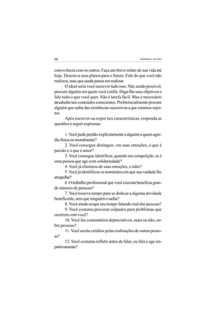 98                                                  adenáuer novaes


convivência com os outros. Faça um breve relato de sua vida até
hoje. Descreva seus planos para o futuro. Fale do que você não
realizou, mas que ainda pensa em realizar.
       O ideal seria você escrever tudo isso. Não sendo possível,
procure alguém em quem você confie. Diga-lhe seus objetivos e
fale tudo o que você quer. Não é tarefa fácil. Mas é necessário
desabafar tais conteúdos conscientes. Preferencialmente procure
alguém que saiba das existências sucessivas a que estamos sujei-
tos.
       Após escrever ou expor tais características, responda as
questões a seguir expressas:

       1. Você pede perdão explicitamente a alguém a quem agre-
diu física ou moralmente?
       2. Você consegue distinguir, em suas emoções, o que é
paixão e o que é amor?
       3. Você consegue identificar, quando em competição, se é
uma pessoa que age com solidariedade?
       4. Você já eliminou de suas emoções, o ódio?
       5. Você já identificou os momentos em que sua vaidade lhe
atrapalha?
       6. O trabalho profissional que você executa beneficia gran-
de número de pessoas?
       7. Você reserva tempo para se dedicar a alguma atividade
beneficente, sem que ninguém o saiba?
       8. Você ainda ocupa seu tempo falando mal das pessoas?
       9. Você costuma procurar culpados para problemas que
ocorrem com você?
       10. Você faz comentários depreciativos, reais ou não, so-
bre pessoas?
       11. Você aceita créditos pelas realizações de outras pesso-
as?
       12. Você costuma refletir antes de falar, ou fala e age im-
pulsivamente?
 