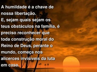A humildade é a chave de 
nossa libertação. 
E, sejam quais sejam os 
teus obstáculos na família, é 
preciso reconhecer que 
toda construção moral do 
Reino de Deus, perante o 
mundo, começa nos 
alicerces invisíveis da luta 
em casa. 
 