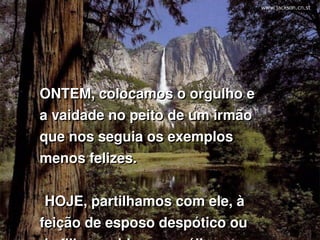 ONTEM, colocamos o orgulho e 
a vaidade no peito de um irmão 
que nos seguia os exemplos 
menos felizes.


 HOJE, partilhamos com ele, à 
feição de esposo despótico ou 
 