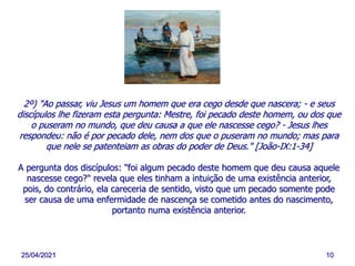25/04/2021 10
2º) "Ao passar, viu Jesus um homem que era cego desde que nascera; - e seus
discípulos lhe fizeram esta pergunta: Mestre, foi pecado deste homem, ou dos que
o puseram no mundo, que deu causa a que ele nascesse cego? - Jesus lhes
respondeu: não é por pecado dele, nem dos que o puseram no mundo; mas para
que nele se patenteiam as obras do poder de Deus." [João-IX:1-34]
A pergunta dos discípulos: "foi algum pecado deste homem que deu causa aquele
nascesse cego?" revela que eles tinham a intuição de uma existência anterior,
pois, do contrário, ela careceria de sentido, visto que um pecado somente pode
ser causa de uma enfermidade de nascença se cometido antes do nascimento,
portanto numa existência anterior.
 