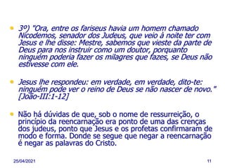 25/04/2021 11
• 3º) "Ora, entre os fariseus havia um homem chamado
Nicodemos, senador dos Judeus, que veio à noite ter com
Jesus e lhe disse: Mestre, sabemos que vieste da parte de
Deus para nos instruir como um doutor, porquanto
ninguém poderia fazer os milagres que fazes, se Deus não
estivesse com ele.
• Jesus lhe respondeu: em verdade, em verdade, dito-te:
ninguém pode ver o reino de Deus se não nascer de novo."
[João-III:1-12]
• Não há dúvidas de que, sob o nome de ressurreição, o
princípio da reencarnação era ponto de uma das crenças
dos judeus, ponto que Jesus e os profetas confirmaram de
modo e forma. Donde se segue que negar a reencarnação
é negar as palavras do Cristo.
 