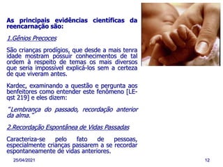 25/04/2021 12
As principais evidências científicas da
reencarnação são:
1.Gênios Precoces
São crianças prodígios, que desde a mais tenra
idade mostram possuir conhecimentos de tal
ordem à respeito de temas os mais diversos
que seria impossível explicá-los sem a certeza
de que viveram antes.
Kardec, examinando a questão e pergunta aos
benfeitores como entender este fenômeno [LE-
qst 219] e eles dizem:
“Lembrança do passado, recordação anterior
da alma.“
2.Recordação Espontânea de Vidas Passadas
Caracteriza-se pelo fato de pessoas,
especialmente crianças passarem a se recordar
espontaneamente de vidas anteriores.
 