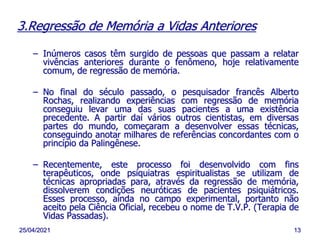 25/04/2021 13
3.Regressão de Memória a Vidas Anteriores
– Inúmeros casos têm surgido de pessoas que passam a relatar
vivências anteriores durante o fenômeno, hoje relativamente
comum, de regressão de memória.
– No final do século passado, o pesquisador francês Alberto
Rochas, realizando experiências com regressão de memória
conseguiu levar uma das suas pacientes a uma existência
precedente. A partir daí vários outros cientistas, em diversas
partes do mundo, começaram a desenvolver essas técnicas,
conseguindo anotar milhares de referências concordantes com o
princípio da Palingênese.
– Recentemente, este processo foi desenvolvido com fins
terapêuticos, onde psiquiatras espiritualistas se utilizam de
técnicas apropriadas para, através da regressão de memória,
dissolverem condições neuróticas de pacientes psiquiátricos.
Esses processo, ainda no campo experimental, portanto não
aceito pela Ciência Oficial, recebeu o nome de T.V.P. (Terapia de
Vidas Passadas).
 