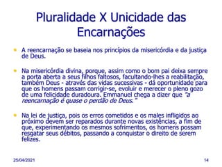 25/04/2021 14
Pluralidade X Unicidade das
Encarnações
• A reencarnação se baseia nos princípios da misericórdia e da justiça
de Deus.
• Na misericórdia divina, porque, assim como o bom pai deixa sempre
a porta aberta a seus filhos faltosos, facultando-lhes a reabilitação,
também Deus - através das vidas sucessivas - dá oportunidade para
que os homens passam corrigir-se, evoluir e merecer o pleno gozo
de uma felicidade duradoura. Emmanuel chega a dizer que "a
reencarnação é quase o perdão de Deus.“
• Na lei de justiça, pois os erros cometidos e os males infligidos ao
próximo devem ser reparados durante novas existências, a fim de
que, experimentando os mesmos sofrimentos, os homens possam
resgatar seus débitos, passando a conquistar o direito de serem
felizes.
 