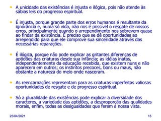 25/04/2021 15
• A unicidade das existências é injusta e ilógica, pois não atende às
sábias leis do progresso espiritual.
• É injusta, porque grande parte dos erros humanos é resultante da
ignorância e, numa só vida, não nos é possível o resgate de nossos
erros, principalmente quando o arrependimento nos sobrevem quase
ao findar da existência. É preciso que se dê oportunidades ao
arrependido para que ele comprove sua sinceridade através das
necessárias reparações.
• É ilógica, porque não pode explicar as gritantes diferenças de
aptidões das criaturas desde sua infância; as idéias inatas,
independentemente da educação recebida, que existem nuns e não
aparecem em outros; os instintos precoces, bons ou maus, não
obstante a natureza do meio onde nasceram.
• As reencarnações representam para as criaturas imperfeitas valiosas
oportunidades de resgate e de progresso espiritual.
• Só a pluralidade das existências pode explicar a diversidade dos
caracteres, a variedade das aptidões, a desproporção das qualidades
morais, enfim, todas as desigualdades que ferem a nossa vista.
 