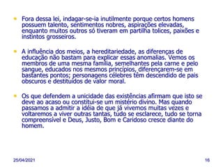25/04/2021 16
• Fora dessa lei, indagar-se-ia inutilmente porque certos homens
possuem talento, sentimentos nobres, aspirações elevadas,
enquanto muitos outros só tiveram em partilha tolices, paixões e
instintos grosseiros.
• A influência dos meios, a hereditariedade, as diferenças de
educação não bastam para explicar essas anomalias. Vemos os
membros de uma mesma família, semelhantes pela carne e pelo
sangue, educados nos mesmos princípios, diferençarem-se em
bastantes pontos; personagens célebres têm descendido de pais
obscuros e destituídos de valor moral.
• Os que defendem a unicidade das existências afirmam que isto se
deve ao acaso ou constitui-se um mistério divino. Mas quando
passamos a admitir a idéia de que já vivemos muitas vezes e
voltaremos a viver outras tantas, tudo se esclarece, tudo se torna
compreensível e Deus, Justo, Bom e Caridoso cresce diante do
homem.
 
