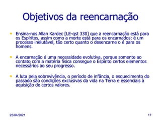 25/04/2021 17
Objetivos da reencarnação
• Ensina-nos Allan Kardec [LE-qst 330] que a reencarnação está para
os Espíritos, assim como a morte está para os encarnados: é um
processo inelutável, tão certo quanto o desencarne o é para os
homens.
• A encarnação é uma necessidade evolutiva, porque somente ao
contato com a matéria física consegue o Espírito certos elementos
necessários ao seu progresso.
• A luta pela sobrevivência, o período de infância, o esquecimento do
passado são condições exclusivas da vida na Terra e essenciais à
aquisição de certos valores.
 