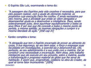 25/04/2021 18
• O Espírito São Luís, examinando o tema diz:
• "A passagem dos Espíritos pela vida corpórea é necessária, para que
eles possam realizar, com a ajuda do elemento material, os
propósitos cuja execução Deus lhe confiou. É ainda necessária por
eles mesmo, pois a atividade que então se vêem obrigados a
desempenhar ajuda-os a desenvolver a inteligência. Deus, sendo
soberanamente justo, deve aquinhoar equitativamente a todos os
seus filhos É por isso que Ele concede a todos o mesmo ponto de
partida, a mesma aptidão, as mesmas obrigações a cumprir e a
mesma liberdade de ação." [ESE-cap IV]
• Kardec completa o tema:
• "A obrigação que tem o Espírito encarnado de prover ao alimento do
corpo, à sua segurança, ao seu bem estar, o força a empregar suas
faculdades em investigações, a exercitá-las e desenvolvê-las. Útil,
portanto, ao seu adiantamento é a sua união com a matéria. Daí se
constituir uma necessidade a encarnação. Além disso, pelo trabalho
inteligente que ele executa em seu proveito, sobre a matéria, auxilia
a transformação e progresso material do globo que lhe serve de
habitação. É assim que, progredindo, colabora na obra do Criador, da
qual se torna fator inconsciente." [GEN]
 