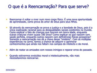 25/04/2021 2
O que é a Reencarnação? Para que serve?
• Reencarnar é voltar a viver num novo corpo físico. É uma nova oportunidade
de aprendizado, como prova do amor de Deus para seus filhos.
• Só através da reencarnação se prova a justiça e a bondade de Deus, pois é a
única explicação racional para as desigualdades sociais existentes no mundo.
Como explicar o fato de crianças que morrem em tenra idade, enquanto
outras criaturas vivem quase 100 anos? Como explicar os que nascem com
saúde perfeita, enquanto outros nascem com deficiências físicas grosseiras?
Somente a reencarnação nos dá a chave desse "mistério". Com as múltiplas
experiências na carne, temos a chance de adquirir e aprimorar
conhecimentos que ainda nos faltam nos campos do intelecto e da moral.
• Além de reatar as amizades com nossos inimigos e reparar erros do passado.
• Quando estivermos evoluídos moral e intelectualmente, não mais
necessitaremos reencarnar.
 