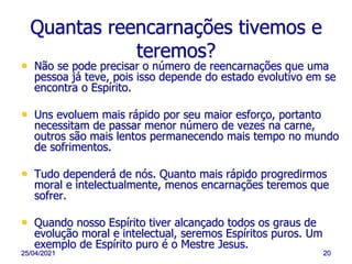 25/04/2021 20
Quantas reencarnações tivemos e
teremos?
• Não se pode precisar o número de reencarnações que uma
pessoa já teve, pois isso depende do estado evolutivo em se
encontra o Espírito.
• Uns evoluem mais rápido por seu maior esforço, portanto
necessitam de passar menor número de vezes na carne,
outros são mais lentos permanecendo mais tempo no mundo
de sofrimentos.
• Tudo dependerá de nós. Quanto mais rápido progredirmos
moral e intelectualmente, menos encarnações teremos que
sofrer.
• Quando nosso Espírito tiver alcançado todos os graus de
evolução moral e intelectual, seremos Espíritos puros. Um
exemplo de Espírito puro é o Mestre Jesus.
 