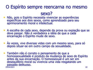 25/04/2021 22
O Espírito sempre reencarna no mesmo
sexo?
• Não, pois o Espírito necessita vivenciar as experiências
específicas aos dois sexos, como aprendizado para seu
aprimoramento moral e intelectual.
• A escolha de cada sexo, depende da prova ou expiação que se
deve passar. Não é verdadeira a idéia de que a cada
encarnação o Espírito mude de sexo.
• Às vezes, vive diversas vidas com um mesmo sexo, para só
depois situar-se em outro campo da sexualidade.
• Também não é correto o pensamento de que a
homossexualidade é produto da mudança de sexo do Espírito
antes da sua encarnação. O homossexual é um ser em
desequilíbrio moral ou vivencia uma vida resgatando um
passado delituoso.
 