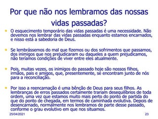 25/04/2021 23
Por que não nos lembramos das nossas
vidas passadas?
• O esquecimento temporário das vidas passadas é uma necessidade. Não
devemos nos lembrar das vidas passadas enquanto estamos encarnados,
e nisso está a sabedoria de Deus.
• Se lembrássemos do mal que fizemos ou dos sofrimentos que passamos,
dos inimigos que nos prejudicaram ou daqueles a quem prejudicamos,
não teríamos condições de viver entre eles atualmente.
• Pois, muitas vezes, os inimigos do passado hoje são nossos filhos,
irmãos, pais e amigos, que, presentemente, se encontram junto de nós
para a reconciliação.
• Por isso a reencarnação é uma bênção de Deus para seus filhos. As
lembranças de erros passados certamente trariam desequilíbrios de toda
ordem, uma vez que estamos muito mais perto do ponto de partida do
que do ponto de chegada, em termos de caminhada evolutiva. Depois de
desencarnado, normalmente nos lembramos de parte desse passado,
conforme o grau evolutivo em que nos situamos.
 