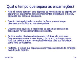 25/04/2021 24
Qual o tempo que separa as encarnações?
• Não há tempo definido, pois depende da necessidade do Espírito em
depurar-se, expandindo seus conhecimentos intelectuais e morais,
passando por provas e expiações.
• Quanto mais endividado com a Lei de Deus, menos tempo
permanece o Espírito no mundo espiritual.
• Digamos que aqui seja o local onde se pagam as contas e se
conseguem novas oportunidades de crédito.
• Se tem muitas dívidas e deseja novos créditos, ele vem mais
frequentemente e em menor espaço de tempo, pois quer se ver
livre dos débitos e abrir novas possibilidades para sua felicidade
como filho do Altíssimo.
• Portanto, o tempo que separa as encarnações depende da condição
evolutiva do Espírito.
 