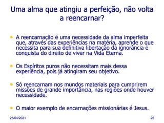 25/04/2021 25
Uma alma que atingiu a perfeição, não volta
a reencarnar?
• A reencarnação é uma necessidade da alma imperfeita
que, através das experiências na matéria, aprende o que
necessita para sua definitiva libertação da ignorância e
conquista do direito de viver na Vida Eterna.
• Os Espíritos puros não necessitam mais dessa
experiência, pois já atingiram seu objetivo.
• Só reencarnam nos mundos materiais para cumprirem
missões de grande importância, nas regiões onde houver
necessidade.
• O maior exemplo de encarnações missionárias é Jesus.
 