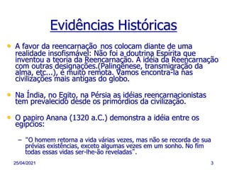 25/04/2021 3
Evidências Históricas
• A favor da reencarnação nos colocam diante de uma
realidade insofismável: Não foi a doutrina Espírita que
inventou a teoria da Reencarnação. A idéia da Reencarnação
com outras designações.(Palingênese, transmigração da
alma, etc...), é muito remota. Vamos encontra-la nas
civilizações mais antigas do globo.
• Na Índia, no Egito, na Pérsia as idéias reencarnacionistas
tem prevalecido desde os primórdios da civilização.
• O papiro Anana (1320 a.C.) demonstra a idéia entre os
egípcios:
– “O homem retorna a vida várias vezes, mas não se recorda de sua
prévias existências, exceto algumas vezes em um sonho. No fim
todas essas vidas ser-lhe-ão reveladas”.
 