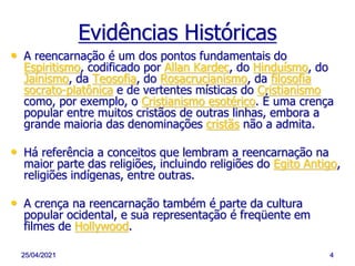 25/04/2021 4
• A reencarnação é um dos pontos fundamentais do
Espiritismo, codificado por Allan Kardec, do Hinduísmo, do
Jainismo, da Teosofia, do Rosacrucianismo, da filosofia
socrato-platônica e de vertentes místicas do Cristianismo
como, por exemplo, o Cristianismo esotérico. É uma crença
popular entre muitos cristãos de outras linhas, embora a
grande maioria das denominações cristãs não a admita.
• Há referência a conceitos que lembram a reencarnação na
maior parte das religiões, incluindo religiões do Egito Antigo,
religiões indígenas, entre outras.
• A crença na reencarnação também é parte da cultura
popular ocidental, e sua representação é freqüente em
filmes de Hollywood.
Evidências Históricas
 