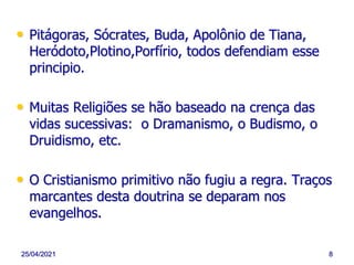 25/04/2021 8
• Pitágoras, Sócrates, Buda, Apolônio de Tiana,
Heródoto,Plotino,Porfírio, todos defendiam esse
principio.
• Muitas Religiões se hão baseado na crença das
vidas sucessivas: o Dramanismo, o Budismo, o
Druidismo, etc.
• O Cristianismo primitivo não fugiu a regra. Traços
marcantes desta doutrina se deparam nos
evangelhos.
 