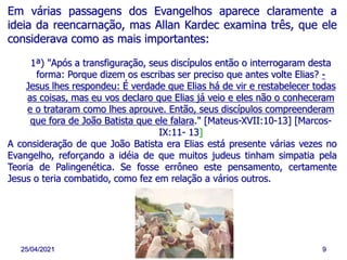 25/04/2021 9
Em várias passagens dos Evangelhos aparece claramente a
ideia da reencarnação, mas Allan Kardec examina três, que ele
considerava como as mais importantes:
1ª) "Após a transfiguração, seus discípulos então o interrogaram desta
forma: Porque dizem os escribas ser preciso que antes volte Elias? -
Jesus lhes respondeu: É verdade que Elias há de vir e restabelecer todas
as coisas, mas eu vos declaro que Elias já veio e eles não o conheceram
e o trataram como lhes aprouve. Então, seus discípulos compreenderam
que fora de João Batista que ele falara." [Mateus-XVII:10-13] [Marcos-
IX:11- 13]
A consideração de que João Batista era Elias está presente várias vezes no
Evangelho, reforçando a idéia de que muitos judeus tinham simpatia pela
Teoria de Palingenética. Se fosse errôneo este pensamento, certamente
Jesus o teria combatido, como fez em relação a vários outros.
 