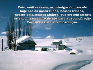 Pois, muitas vezes, os inimigos do passado  hoje são os nosso filhos, nossos irmãos,  nossos pais, nossos amigos, que presentemente se encontram junto de nós para a reconciliação. Por isso, existe a reencarnação.  