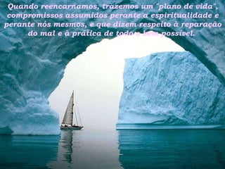 Quando reencarnamos, trazemos um "plano de vida", compromissos assumidos perante a espiritualidade e perante nós mesmos, e que dizem respeito à reparação do mal e à prática de todo o bem possível.  