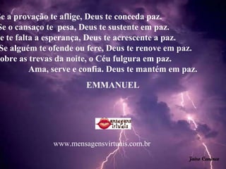 Se a provação te aflige, Deus te conceda paz.  Se o cansaço te  pesa, Deus te sustente em paz.  Se te falta a esperança, Deus te acrescente a paz.  Se alguém te ofende ou fere, Deus te renove em paz.  Sobre as trevas da noite, o Céu fulgura em paz.  Ama, serve e confia. Deus te mantém em paz.  EMMANUEL  Jairo Canineo www.mensagensvirtuais.com.br 
