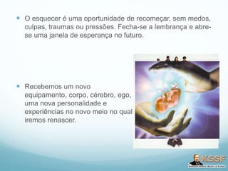  O esquecer é uma oportunidade de recomeçar, sem medos,
culpas, traumas ou pressões. Fecha-se a lembrança e abre-
se uma janela de esperança no futuro.
 Recebemos um novo
equipamento, corpo, cérebro, ego,
uma nova personalidade e
experiências no novo meio no qual
iremos renascer.
 