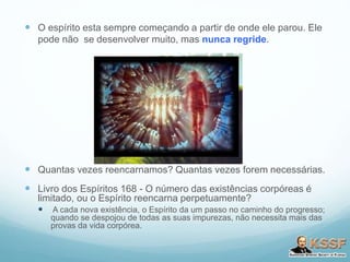  O espírito esta sempre começando a partir de onde ele parou. Ele
pode não se desenvolver muito, mas nunca regride.
 Quantas vezes reencarnamos? Quantas vezes forem necessárias.
 Livro dos Espíritos 168 - O número das existências corpóreas é
limitado, ou o Espírito reencarna perpetuamente?
 A cada nova existência, o Espírito da um passo no caminho do progresso;
quando se despojou de todas as suas impurezas, não necessita mais das
provas da vida corpórea.
 