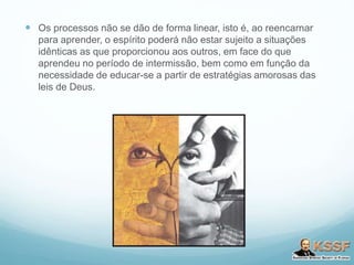  Os processos não se dão de forma linear, isto é, ao reencarnar
para aprender, o espírito poderá não estar sujeito a situações
idênticas as que proporcionou aos outros, em face do que
aprendeu no período de intermissão, bem como em função da
necessidade de educar-se a partir de estratégias amorosas das
leis de Deus.
 