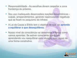  Responsabilidade - As escolhas devem respeitar a zona
fronteiriça do próximo.
 Seu uso inadequado desencadeia reações desarmônicas -
culpas, arrependimentos, gerando repercussões negativas
que se fixam no psiquismo do infrator.
 A Lei da Causa e Efeito tem o objetivo de que se aprenda
a equilibrar o que desequilibrou.
 Nosso nível de consciência vai determinar a forma como
vamos aprender. Se estiver consciente que estou
aprendendo vou reequilibrar esta situação que causei de
uma forma construtiva.
 