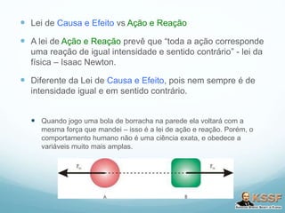  Lei de Causa e Efeito vs Ação e Reação
 A lei de Ação e Reação prevê que “toda a ação corresponde
uma reação de igual intensidade e sentido contrário” - lei da
física – Isaac Newton.
 Diferente da Lei de Causa e Efeito, pois nem sempre é de
intensidade igual e em sentido contrário.
 Quando jogo uma bola de borracha na parede ela voltará com a
mesma força que mandei – isso é a lei de ação e reação. Porém, o
comportamento humano não é uma ciência exata, e obedece a
variáveis muito mais amplas.
 