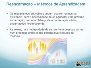 Reencarnação – Métodos de Aprendizagem
 Os mecanismos educativos podem ocorrer na mesma
existência, sem a necessidade de se aguardar uma próxima
encarnação, como também podem dar-se após várias
encarnações terem ocorrido.
 Às vezes, há a necessidade de se reunirem pessoas várias
num processo único, o que poderá levar séculos ou
milênios
 