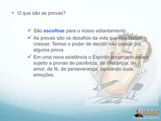 O que são as provas?
 São escolhas para o nosso adiantamento.
 As provas são os desafios da vida que nos fazem
crescer. Temos o poder de decidir não passar por
alguma prova.
 Em uma nova existência o Espírito encarnado estará
sujeito a provas de paciência, de tolerância, de
amor, de fé, de perseverança, lapidando suas
emoções.
 