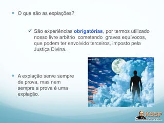  O que são as expiações?
 São experiências obrigatórias, por termos utilizado
nosso livre arbítrio cometendo graves equívocos,
que podem ter envolvido terceiros, imposto pela
Justiça Divina.
 A expiação serve sempre
de prova, mas nem
sempre a prova é uma
expiação.
 