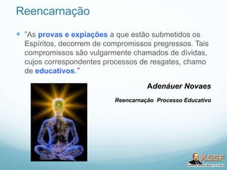Reencarnação
 ”As provas e expiações a que estão submetidos os
Espíritos, decorrem de compromissos pregressos. Tais
compromissos são vulgarmente chamados de dívidas,
cujos correspondentes processos de resgates, chamo
de educativos.“
Adenáuer Novaes
Reencarnação Processo Educativo
 