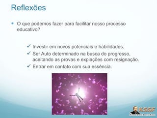 Reflexões
 O que podemos fazer para facilitar nosso processo
educativo?
 Investir em novos potenciais e habilidades.
 Ser Auto determinado na busca do progresso,
aceitando as provas e expiações com resignação.
 Entrar em contato com sua essência.
 