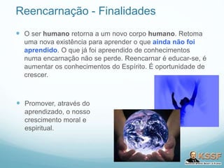 Reencarnação - Finalidades
 O ser humano retorna a um novo corpo humano. Retoma
uma nova existência para aprender o que ainda não foi
aprendido. O que já foi apreendido de conhecimentos
numa encarnação não se perde. Reencarnar é educar-se, é
aumentar os conhecimentos do Espírito. É oportunidade de
crescer.
 Promover, através do
aprendizado, o nosso
crescimento moral e
espiritual.
 