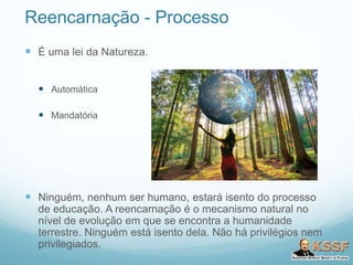 Reencarnação - Processo
 É uma lei da Natureza.
 Automática
 Mandatória
 Ninguém, nenhum ser humano, estará isento do processo
de educação. A reencarnação é o mecanismo natural no
nível de evolução em que se encontra a humanidade
terrestre. Ninguém está isento dela. Não há privilégios nem
privilegiados.
 