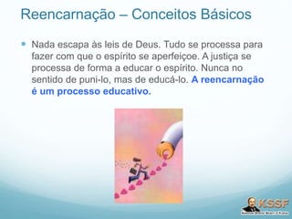 Reencarnação – Conceitos Básicos
 Nada escapa às leis de Deus. Tudo se processa para
fazer com que o espírito se aperfeiçoe. A justiça se
processa de forma a educar o espírito. Nunca no
sentido de puni-lo, mas de educá-lo. A reencarnação
é um processo educativo.
 