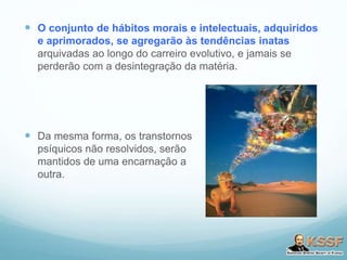 O conjunto de hábitos morais e intelectuais, adquiridos
e aprimorados, se agregarão às tendências inatas
arquivadas ao longo do carreiro evolutivo, e jamais se
perderão com a desintegração da matéria.
 Da mesma forma, os transtornos
psíquicos não resolvidos, serão
mantidos de uma encarnação a
outra.
 