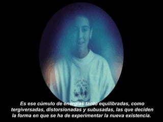 Es ese cúmulo de energías tanto equilibradas, como tergiversadas, distorsionadas y subusadas, las que deciden la forma en que se ha de experimentar la nueva existencia.   