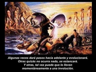 Algunas veces dará pasos hacia adelante y evolucionará.  Otras quizás no ocurra nada, se estancará.  Y otras, tal vez puede que lo lleven  momentáneamente a una involución.   