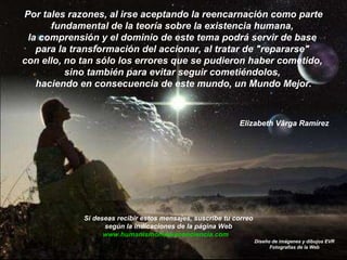 Por tales razones, al irse aceptando la reencarnación como parte fundamental de la teoría sobre la existencia humana,  la comprensión y el dominio de este tema podrá servir de base  para la transformación del accionar, al tratar de "repararse"  con ello, no tan sólo los errores que se pudieron haber cometido,  sino también para evitar seguir cometiéndolos,  haciendo en consecuencia de este mundo, un Mundo Mejor. Elizabeth Vârga Ramírez Diseño de imágenes y dibujos EVR Fotografías de la Web Si deseas recibir estos mensajes, suscribe tu correo  según la indicaciones de la página Web  www.humanismonuevaconciencia.com   