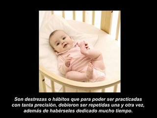 Son destrezas o hábitos que para poder ser practicadas  con tanta precisión, debieron ser repetidas una y otra vez,  además de habérseles dedicado mucho tiempo.  