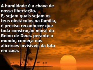 A humildade é a chave de nossa libertação.  E, sejam quais sejam os teus obstáculos na família, é preciso reconhecer que toda construção moral do Reino de Deus, perante o mundo, começa nos alicerces invisíveis da luta em casa.   
