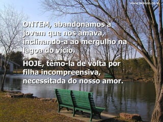 ONTEM, abandonamos a jovem que nos amava, inclinando-a ao mergulho na lagoa do vício.  HOJE, têmo-la de volta por filha incompreensiva, necessitada do nosso amor.   